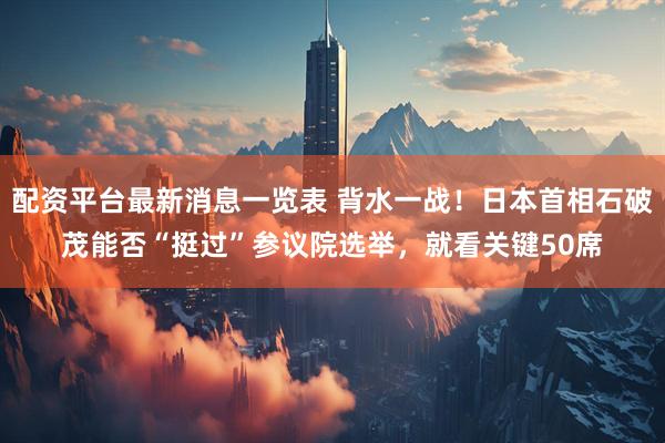 配资平台最新消息一览表 背水一战！日本首相石破茂能否“挺过”参议院选举，就看关键50席
