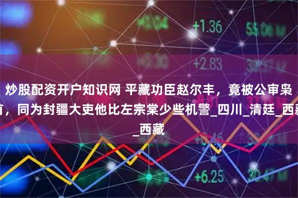 炒股配资开户知识网 平藏功臣赵尔丰，竟被公审枭首，同为封疆大吏他比左宗棠少些机警_四川_清廷_西藏