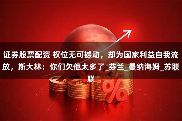 证券股票配资 权位无可撼动，却为国家利益自我流放，斯大林：你们欠他太多了_芬兰_曼纳海姆_苏联