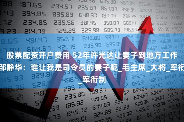 股票配资开户费用 52年许光达让妻子到地方工作，邹静华：谁让我是司令员的妻子呢_毛主席_大将_军衔制