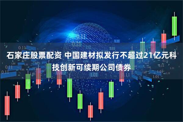 石家庄股票配资 中国建材拟发行不超过21亿元科技创新可续期公司债券