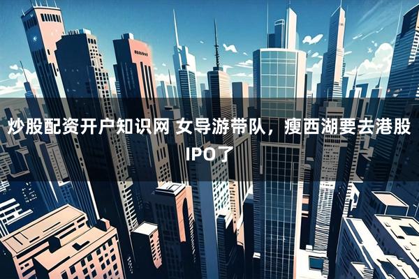 炒股配资开户知识网 女导游带队，瘦西湖要去港股IPO了