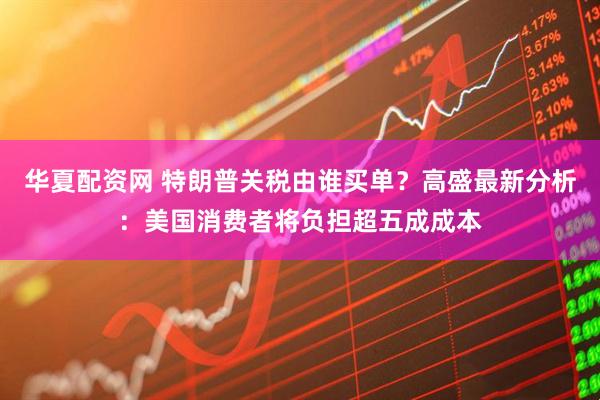 华夏配资网 特朗普关税由谁买单？高盛最新分析：美国消费者将负担超五成成本