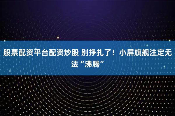 股票配资平台配资炒股 别挣扎了！小屏旗舰注定无法“沸腾”